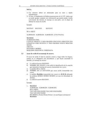 38               DIVISIÓN REGLAMENTOS Y PUBLICACIONES MARÍTIMAS


           NOTA:

           1) Los números deben ser deletreados para un claro y rápido
              entendimiento.
           2) Si bien, el Reglamento de Radiocomunicaciones de la UIT, indica que
              se puede agregar cualquier otra información que pueda ayudar, resulta
              conveniente dar término al mensaje en esta parte, con el objeto de
              obtener los acuses de recibo.

           Ejemplo:

           MAYDAY        MAYDAY          MAYDAY

           DE (o AQUÍ)

           ALBORADA ALBORADA ALBORADA (UNA PAUSA)

           MAYDAY
           ALBORADA CBAL
           LATITUD TREINTA Y SEIS GRADOS CINCUENTA MINUTOS SUR
           LONGITUD CERO SETENTA Y TRES GRADOS VEINTE MINUTOS
           WESTE
           1800 UTC
           INCENDIO A BORDO
           REQUIERO ASISTENCIA INMEDIATA.

     3.2   Acuse de recibo de un mensaje de socorro.

           El acuse de recibo lo hará la estación costera y luego todos los buques,
           aunque no es obligatoria esta precedencia, y que hayan escuchado la
           llamada y el mensaje de socorro:

           a)    La señal de Socorro MAYDAY.
           b)    NOMBRE DEL BUQUE u otra señal de identificación de la estación
                 que transmite el mensaje de socorro (transmitido tres veces).
           c)    La palabra DE (o AQUÍ).
           d)    NOMBRE DE LA ESTACIÓN que acusa recibo (transmitido tres
                 veces).
           e)    La palabra Recibido (transmitido tres veces) y/o (R R R utilizando
                 las palabras ROMEO ROMEO ROMEO, en caso de dificultades de
                 idioma);
           f)    La señal de socorro MAYDAY.

           Ejemplo:

           1.-   MAYDAY
                 ALBORADA ALBORADA ALBORADA
                 DE (o AQUÍ)
                 TALCAHUANO RADIO TALCAHUANO RADIO
                 TALCAHUANO RADIO
                 RECIBIDO (o Romeo Romeo Romeo en caso buques extranjeros)
                 MAYDAY
 