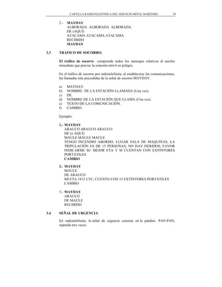 CARTILLA RADIOTELEFÓNICA DEL SERVICIO MÓVIL MARÍTIMO                   39


      2.-   MAYDAY
            ALBORADA ALBORADA ALBORADA
            DE (AQUÍ)
            ATACAMA ATACAMA ATACAMA
            RECIBIDO
            MAYDAY

3.3   TRÁFICO DE SOCORRO.

      El tráfico de socorro comprende todos los mensajes relativos al auxilio
      inmediato que precise la estación móvil en peligro.

      En el tráfico de socorro por radiotelefonía, al establecerse las comunicaciones,
      las llamadas irán precedidas de la señal de socorro MAYDAY.

      a)    MAYDAY.
      b)    NOMBRE DE LA ESTACIÓN LLAMADA (Una vez).
      c)    DE.
      d)    NOMBRE DE LA ESTACIÓN QUE LLAMA (Una vez).
      e)    TEXTO DE LA COMUNICACIÓN.
      f)    CAMBIO.

      Ejemplo:

      1.- MAYDAY
          ARAUCO ARAUCO ARAUCO
          DE (o AQUÍ)
          MAULE MAULE MAULE
          TENGO INCENDIO ABORDO, LUGAR SALA DE MAQUINAS, LA
          TRIPULACIÓN ES DE 15 PERSONAS, NO HAY HERIDOS, FAVOR
          INDICARME SU MEJOR ETA Y SI CUENTAN CON EXTINTORES
          PORTÁTILES
          CAMBIO

      2.- MAYDAY
          MAULE
          DE ARAUCO
          MI ETA 1815 UTC, CUENTO CON 15 EXTINTORES PORTÁTILES
          CAMBIO

      3.- MAYDAY
          ARAUCO
          DE MAULE
          RECIBIDO

3.4   SEÑAL DE URGENCIA

      En radiotelefonía, la señal de urgencia consiste en la palabra PAN PAN,
      repetida tres veces.
 