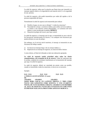 40            DIVISIÓN REGLAMENTOS Y PUBLICACIONES MARÍTIMAS


     La señal de urgencia, indica que la estación que llama tiene que transmitir un
     mensaje urgente relativo a la seguridad de una estación móvil, o a la seguridad
     de una persona.

     La señal de urgencia, sólo podrá transmitirse por orden del capitán o de la
     persona responsable del barco.

     Normalmente la señal de urgencia será transmitida para indicar:

     a)   Hombre al agua; en este caso se dirigirá “ a todas las estaciones”.
     b)   Necesidad de consejo o asistencia médica, para ambos servicios médicos,
          se emitirá a una estación costera determinada, y el comienzo del texto
          deberá ir como encabezado la palabra MÉDICO.
     c)   Situación de peligro de la nave, pero bajo control.

     La señal de urgencia y el mensaje que la siga, se transmitirán en una o más de
     las frecuencias internacionales de socorro, o en cualquier otra frecuencia que
     pueda utilizarse en caso de peligro.

     Sin embargo, en el servicio móvil marítimo, el mensaje se transmitirá en una
     frecuencia de trabajo cuando:

     a)   Se trate de un mensaje largo o de un consejo médico; o
     b)   Repetición de un mensaje de urgencia, en zonas de tráfico intenso.

     A estos efectos, al final de la llamada se dará una indicación apropiada.

     La señal de urgencia tendrá prioridad sobre todas las demás
     comunicaciones, con excepción de las de socorro. Todas las estaciones que
     la reciban, cuidarán de no producir interferencia en la transmisión del mensaje
     que siga a la señal de urgencia.

     La señal de urgencia, deberá ser cancelada tan pronto como sea posible,
     cuando es transmitida a todas las estaciones, si ésta ya no es necesaria.

     Ejemplo :

     PAN PAN           PAN PAN             PAN PAN
     A TODAS LAS ESTACIONES (3 veces)
     DE
     AMADEO      AMADEO               AMADEO
     261010 HORA LOCAL EN LATITUD TREINTA Y TRES CERO
     NUEVE SUR LONGITUD CERO SETENTA Y UNO CUARENTA
     WESTE, DE NAVE BANDERA CHILENA AMADEO CAYÓ HOMBRE
     AL AGUA SE SOLICITA NAVES QUE NAVEGUEN EN CERCANÍAS
     EXTREMAR VIGILANCIA PRESTANDO APOYO EN REBUSCA.
 