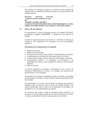 CARTILLA RADIOTELEFÓNICA DEL SERVICIO MÓVIL MARÍTIMO                     41


      Para cancelar este mensaje de urgencia, se mantiene la misma llamada del
      ejemplo anterior, cambiando sólo la hora de origen y el texto, que podría ser de
      la siguiente forma :

      PAN PAN     PAN PAN     PAN PAN
      A TODAS LAS ESTACIONES (3 veces)
      DE
      AMADEO AMADEO AMADEO
      CANCELO MI DOS SEIS DIEZ DIEZ SUSPENDER REBUSCA COMA
      TRIPULANTE RECOGIDO Y SE LE PRESTA ATENCIÓN MÉDICA

3.5   SEÑAL DE SEGURIDAD.

      En radiotelefonía, la señal de seguridad consiste en la palabra SECURITÉ,
      pronunciada en español “SEQUIURITÉ”, y repetida tres veces antes de la
      llamada.

      La señal de seguridad anuncia que la estación va a transmitir un mensaje que
      contiene un aviso importante a los navegantes o un aviso meteorológico
      importante.

      Descripción de las comunicaciones de seguridad:

      • Radioavisos náuticos.
      • Radioavisos de mal tiempo.
      • Comunicaciones de barco a barco relativas a la Seguridad de la navegación.
      • Comunicaciones de notificación de información relativa a los barcos.
      • Comunicaciones de apoyo para las operaciones de búsqueda y salvamento.
      • Comunicaciones relativas a la navegación, los movimientos y las
        necesidades de los barcos, como navegación de canales y cruces de pasos
        peligrosos.
      • Ejercicio de armas.

      La señal de seguridad y la llamada se transmitirán en una o más de las
      frecuencias internacionales de socorro, o en cualquier otra frecuencia que
      pueda utilizarse en caso de peligro.

      Se procurará que el mensaje de seguridad que sigue a la llamada se transmitirá
      en una frecuencia de trabajo; a este fin, se hará la indicación apropiada al final
      de la llamada.

      Por regla general, en el servicio móvil marítimo, los mensajes de seguridad se
      dirigirán a todas las estaciones, pero en ciertos casos podrán dirigirse a una
      estación determinada, como lo sería el de la información de un peligro a la
      navegación en un área determinada de navegación.

      Las estaciones que reciban la señal de seguridad, deberán cambiarse a la
      frecuencia o canal de trabajo indicado por la estación transmisora y escuchar
      el mensaje de seguridad, hasta que se aseguren que no les concierne.
 