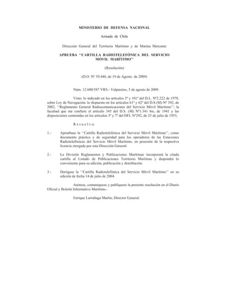 MINISTERIO DE DEFENSA NACIONAL

                                    Armada de Chile

          Dirección General del Territorio Marítimo y de Marina Mercante

        APRUEBA ‘‘CARTILLA RADIOTELEFÓNICA DEL SERVICIO
                        MÓVIL MARÍTIMO’’

                                      (Resolución)

                       (D.O. Nº 39.440, de 19 de Agosto de 2009)


                 Núm. 12.600/587 VRS.- Valparaíso, 5 de agosto de 2009.

                 Visto: lo indicado en los artículos 5º y 101º del D.L. Nº2.222 de 1978,
sobre Ley de Navegación; lo dispuesto en los artículos 61º y 62º del D.S (M) Nº 392, de
2002, ‘‘Reglamento General Radiocomunicaciones del Servicio Móvil Marítimo’’; la
facultad que me confiere el artículo 345 del D.S. (M) Nº1.341 bis, de 1941 y las
disposiciones contenidas en los artículos 3º y 7º del DFL Nº292, de 25 de julio de 1953,

                 R e s u e l v o:

1.-     Apruébase la ‘‘Cartilla Radiotelefónica del Servicio Móvil Marítimo’’, como
        documento práctico y de seguridad para los operadores de las Estaciones
        Radiotelefónicas del Servicio Móvil Marítimo, en posesión de la respectiva
        licencia otorgada por esta Dirección General.

2.-     La División Reglamentos y Publicaciones Marítimas incorporará la citada
        cartilla al Listado de Publicaciones Territorio Marítimo y dispondrá lo
        conveniente para su edición, publicación y distribución.

3.-     Derógase la ‘‘Cartilla Radiotelefónica del Servicio Móvil Marítimo’’ en su
        edición de fecha 14 de julio de 2004.

                  Anótese, comuníquese y publíquese la presente resolución en el Diario
Oficial y Boletín Informativo Marítimo.-

                 Enrique Larrañaga Martin, Director General.
 