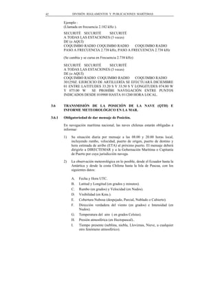 42                DIVISIÓN REGLAMENTOS Y PUBLICACIONES MARÍTIMAS


             Ejemplo :
             (Llamada en frecuencia 2.182 kHz ).
             SECURITÉ SECURITÉ       SECURITÉ
             A TODAS LAS ESTACIONES (3 veces)
             DE (o AQUÍ)
             COQUIMBO RADIO COQUIMBO RADIO         COQUIMBO RADIO
             PASO A FRECUENCIA 2.738 kHz, PASO A FRECUENCIA 2.738 kHz

             (Se cambia y se cursa en Frecuencia 2.738 kHz)

             SECURITÉ SECURITÉ       SECURITÉ
             A TODAS LAS ESTACIONES (3 veces)
             DE (o AQUÍ)
             COQUIMBO RADIO COQUIMBO RADIO          COQUIMBO RADIO
             301250Z. EJERCICIO DE ARTILLERÍA SE EFECTUARÁ DICIEMBRE
             01 ENTRE LATITUDES 33.20 S Y 33.50 S Y LONGITUDES 074.80 W
             Y 075.00 W      SE PROHÍBE NAVEGACIÓN ENTRE PUNTOS
             INDICADOS DESDE 010900 HASTA 011200 HORA LOCAL.


     3.6     TRANSMISIÓN DE LA POSICIÓN DE LA NAVE (QTH) E
             INFORME METEOROLÓGICO EN LA MAR.

     3.6.1   Obligatoriedad de dar mensaje de Posición.

             En navegación marítima nacional, las naves chilenas estarán obligadas a
             informar:

             1)   Su situación diaria por mensaje a las 08.00 y 20.00 horas local,
                  incluyendo rumbo, velocidad, puerto de origen, puerto de destino y
                  hora estimada de arribo (ETA) al próximo puerto. El mensaje deberá
                  dirigirlo a DIRECTEMAR y a la Gobernación Marítima o Capitanía
                  de Puerto por cuya jurisdicción navega.

             2)   La observación meteorológica en lo posible, desde el Ecuador hasta la
                  Antártica y desde la costa Chilena hasta la Isla de Pascua, con los
                  siguientes datos:

                  A.   Fecha y Hora UTC.
                  B.   Latitud y Longitud (en grados y minutos).
                  C.   Rumbo (en grados) y Velocidad (en Nudos).
                  D.   Visibilidad (en Kms.).
                  E.   Cobertura Nubosa (despejado, Parcial, Nublado o Cubierto).
                  F.   Dirección verdadera del viento (en grados) e Intensidad (en
                       Nudos).
                  G.   Temperatura del aire ( en grados Celsius).
                  H.   Presión atmosférica (en Hectopascal)..
                  I.   Tiempo presente (neblina, niebla, Lloviznas, Nieve, u cualquier
                       otro fenómeno atmosférico).
 