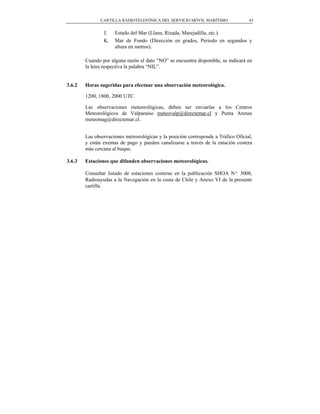 CARTILLA RADIOTELEFÓNICA DEL SERVICIO MÓVIL MARÍTIMO                43


                J.   Estado del Mar (Llana, Rizada, Marejadilla, etc.).
                K.   Mar de Fondo (Dirección en grados, Periodo en segundos y
                     altura en metros).

        Cuando por alguna razón el dato “NO” se encuentra disponible, se indicará en
        la letra respectiva la palabra “NIL”.


3.6.2   Horas sugeridas para efectuar una observación meteorológica.

        1200, 1800, 2000 UTC

        Las observaciones meteorológicas, deben ser enviarlas a los Centros
        Meteorológicos de Valparaíso meteovalp@directemar.cl y Punta Arenas
        meteomag@directemar.cl.


        Las observaciones meteorológicas y la posición corresponde a Tráfico Oficial,
        y están exentas de pago y pueden canalizarse a través de la estación costera
        más cercana al buque.

3.6.3   Estaciones que difunden observaciones meteorológicas.

        Consultar listado de estaciones costeras en la publicación SHOA Nº 3008,
        Radioayudas a la Navegación en la costa de Chile y Anexo VI de la presente
        cartilla.
 