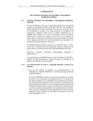 44                DIVISIÓN REGLAMENTOS Y PUBLICACIONES MARÍTIMAS



                                  CAPÍTULO IV
                  DEL SISTEMA MUNDIAL DE SOCORRO Y SEGURIDAD
                              MARÍTIMA (SMSSM)

     4.1     SISTEMA MUNDIAL DE SOCORRO Y SEGURIDAD MARÍTIMA
             (SMSSM).

             El Sistema Mundial de Socorro y Seguridad Marítima fue incorporado
             mediante las Enmiendas de 1988 al Convenio SOLAS, 1974, establece el
             equipo radioeléctrico mínimo que deben llevar las naves, así como, el que
             les corresponda de acuerdo a las zonas marítimas de navegación. En
             consecuencia, podemos resumir que los cambios introducidos por el
             SMSSM están basados en el uso de avanzadas técnicas del equipo
             radioeléctrico a bordo de los buques, en las costas y en el espacio; de
             nuevos tipos de emisiones y la automatización, en gran medida, de algunos
             de los equipos para alertas de socorro lográndose una seguridad en la
             comunicación que anteriormente no existía.

             EL SMSSM asegura la alerta de socorro, en el sentido de barco a tierra,
             siendo éste el concepto básico más importante; asimismo, proporciona un
             manejo efectivo en la información sobre Seguridad Marítima tales como:

             Radioavisos Náuticos,     Información     Meteorológica,    Búsqueda    y
             Salvamento, etc.

             Los requerimientos del SMSSM incluyen a todos los buques de 300 TRG y
             superior en viaje internacional y buques de pasaje, no importando su
             tamaño y que efectúen viaje internacional.

     4.1.1   Las comunicaciones de socorro y seguridad marítima se basan en lo
             siguiente:

             1) Uso de dos sistemas de satélites: Los geoestacionarios o de
                INMARSAT y COSPAS-SARSAT y el de órbita polar baja (LEO) de
                COSPAS-SARSAT.

                El sistema INMARSAT permite la transmisión automática de un alerta
                de socorro o de un mensaje con prioridad de socorro y la recepción de
                las señales emitidas por una Radiobaliza de Localización de Siniestro
                del sistema Inmarsat. Asimismo, permite la difusión de Información de
                Seguridad Marítima (ISM) a las naves mediante Llamada Intensificada
                a Grupos (LIG) del sistema conocido como SafetyNET. También ofrece
                servicio de comunicaciones generales a los usuarios mediante telefonía,
                télex, facsímil y transmisión de data dependiendo del tipo de estación
                instalada a bordo, siendo las más conocidas las Estaciones Terrenas de
                Buque Standard B, C y M.
 