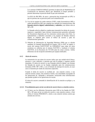 CARTILLA RADIOTELEFÓNICA DEL SERVICIO MÓVIL MARÍTIMO                    45


           Los sistemas COSPAS-SARSAT permiten la detección de Radiobalizas de
           Localización de Siniestros (RLS) que identifican al buque portador y
           permite determinar la posición desde la que está emitiendo.

           Las RLS de 406 MHz. de nueva generación han incorporado un GPS, lo
           que les permite dar su posición junto con la identificación.

        2) Uso de los equipos de ondas métricas (VHF), ondas hectométricas (MF) y
           ondas decamétricas (HF) que emplean tres métodos de comunicaciones: La
           llamada selectiva digital, radiotelefonía y radiotélex, este último sólo en
           MF y HF.

           La llamada selectiva digital se emplea para transmitir las alertas de socorro,
           urgencia y seguridad y para efectuar comunicaciones generales utilizando
           las frecuencias dispuestas por las estaciones costeras para estos fines. La
           radiotelefonía y radiotélex asociados a los equipos de llamada selectiva
           digital, se emplean para cursar el tráfico de socorro y para las
           comunicaciones generales.

        3) Difusión de Información de Seguridad Marítima (ISM) que se efectúa
           mediante la Llamada Intensificada de Grupos, LIG (o EGC en inglés), a
           través del sistema SAFETYNET de INMARSAT para todas las áreas
           oceánicas no cubiertas por el sistema NAVTEX y mediante el sistema
           NAVTEX, en la frecuencia de 518 kHz para las zonas costeras. Ambas
           difusiones son de recepción automática por equipos dedicados.


4.1.2   Alerta de socorro.

        La transmisión de una alerta de socorro indica que una unidad móvil (barco,
        aeronave u otro vehículo), o persona que está en peligro y requiere auxilio
        inmediato. El alerta de socorro es una Llamada selectiva digital, con formato
        de llamada de socorro en las bandas empleadas para las comunicaciones
        terrenales (VHF, MF o HF), o con el formato de mensaje de socorro, en cuyo
        caso se transmite por medio de estaciones espaciales.

        Cuando el alerta de socorro es recibida por una estación costera, o una
        estación terrena costera, ésta remitirá el alerta a las autoridades encargadas de
        las operaciones de búsqueda y salvamento, incluyendo otras informaciones
        que puedan ayudar en las operaciones de rescate.

        El alerta de socorro contendrá la identificación de la estación en peligro y su
        situación.


4.1.2.1 Procedimientos para enviar un alerta de socorro barco a estación costera.

        a) El barco usa las diferentes frecuencias para LSD en las bandas de VHF,
           MF y HF para enviar un alerta de socorro a una estación costera, o bien
           utiliza el sistema INMARSAT y alerta a una estación terrena costera que
           atienda este servicio.
 
