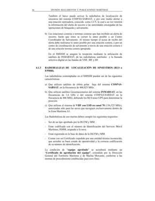 46                 DIVISIÓN REGLAMENTOS Y PUBLICACIONES MARÍTIMAS


                 También el barco puede activar la radiobaliza de localización de
                 siniestros del sistema COSPAS-SARSAT, y por este medio alertar a
                 una estación rastreadora, conocida como LUT, la cual a su vez remitirá
                 la información del alerta de socorro a las autoridades encargadas de las
                 operaciones de búsqueda y salvamento.

             b) Las estaciones costeras o terrenas costeras que han recibido un alerta de
                socorro, harán que éstos se cursen lo antes posible a un Centro
                Coordinador de Salvamento. Al mismo tiempo el acuse de recibo del
                alerta debe realizarse lo antes posible por una estación costera, o por un
                centro de coordinación de salvamento a través de una estación costera o
                de una estación terrena costera apropiada.

                 En el SMSSM se asegura la recepción mediante la utilización de
                 satélites de INMARSAT, de las radiobalizas satelitales y la llamada
                 selectiva digital en las bandas de VHF, MF y HF.


     4.1.3   RADIOBALIZAS DE LOCALIZACIÓN DE SINIESTROS (RLS o
             EPIRB).

             Las radiobalizas contempladas en el SMSSM pueden ser de las siguientes
             características:

             a) Que utilicen satélites de órbita polar baja del sistema COSPAS-
                SARSAT, en la frecuencia de 406,025 MHz.
             b) Que utilicen satélites Geoestacionarios del sistema INMARSAT, en las
                frecuencias de 1,6 GHz o del sistema COSPAS-SARSAT en la
                frecuencia de 406 MHz, debiendo los RLS tener GPS para determinar la
                posición.
             c) Que utilizan el sistema de VHF con LSD en canal 70 (156,525 MHz),
                autorizadas sólo para las naves que naveguen exclusivamente dentro de
                la Zona Marítima A1.

             Las Radiobalizas de uso marino deben cumplir los siguientes requisitos:

             -   Ser de un tipo aprobado por la DGTM y MM.
             -   Estar codificada con el número de Identificación del Servicio Móvil
                 Marítimo, ISMM, asignado a la nave.
             -   Estar registrada en la base de datos de la DGTM y MM.
             -   Contar con un Certificado expedido por una entidad técnica reconocida,
                 que acredite su buen estado de operatividad y la correcta codificación
                 de su número de identificación.

             La condición de “equipo aprobado” se acreditará mediante un
             “Certificado de aprobación del equipo”, extendido por la Dirección
             General del Territorio Marítimo y de Marina Mercante, conforme a las
             normas de procedimiento establecidas para esos fines.
 