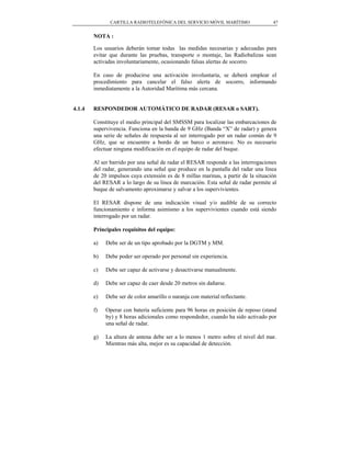 CARTILLA RADIOTELEFÓNICA DEL SERVICIO MÓVIL MARÍTIMO                 47


        NOTA :

        Los usuarios deberán tomar todas las medidas necesarias y adecuadas para
        evitar que durante las pruebas, transporte o montaje, las Radiobalizas sean
        activadas involuntariamente, ocasionando falsas alertas de socorro.

        En caso de producirse una activación involuntaria, se deberá emplear el
        procedimiento para cancelar el falso alerta de socorro, informando
        inmediatamente a la Autoridad Marítima más cercana.


4.1.4   RESPONDEDOR AUTOMÁTICO DE RADAR (RESAR o SART).

        Constituye el medio principal del SMSSM para localizar las embarcaciones de
        supervivencia. Funciona en la banda de 9 GHz (Banda “X” de radar) y genera
        una serie de señales de respuesta al ser interrogado por un radar común de 9
        GHz, que se encuentre a bordo de un barco o aeronave. No es necesario
        efectuar ninguna modificación en el equipo de radar del buque.

        Al ser barrido por una señal de radar el RESAR responde a las interrogaciones
        del radar, generando una señal que produce en la pantalla del radar una línea
        de 20 impulsos cuya extensión es de 8 millas marinas, a partir de la situación
        del RESAR a lo largo de su línea de marcación. Esta señal de radar permite al
        buque de salvamento aproximarse y salvar a los supervivientes.

        El RESAR dispone de una indicación visual y/o audible de su correcto
        funcionamiento e informa asimismo a los supervivientes cuando está siendo
        interrogado por un radar.

        Principales requisitos del equipo:

        a)   Debe ser de un tipo aprobado por la DGTM y MM.

        b)   Debe poder ser operado por personal sin experiencia.

        c)   Debe ser capaz de activarse y desactivarse manualmente.

        d)   Debe ser capaz de caer desde 20 metros sin dañarse.

        e)   Debe ser de color amarillo o naranja con material reflectante.

        f)   Operar con batería suficiente para 96 horas en posición de reposo (stand
             by) y 8 horas adicionales como respondedor, cuando ha sido activado por
             una señal de radar.

        g)   La altura de antena debe ser a lo menos 1 metro sobre el nivel del mar.
             Mientras más alta, mejor es su capacidad de detección.
 