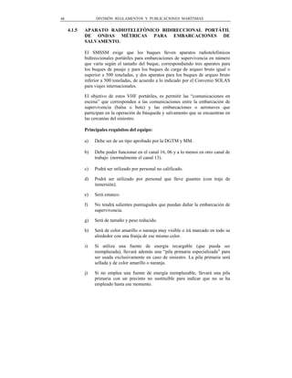 48                DIVISIÓN REGLAMENTOS Y PUBLICACIONES MARÍTIMAS


     4.1.5   APARATO RADIOTELEFÓNICO BIDIRECCIONAL PORTÁTIL
             DE ONDAS MÉTRICAS PARA EMBARCACIONES DE
             SALVAMENTO.

             El SMSSM exige que los buques lleven aparatos radiotelefónicos
             bidireccionales portátiles para embarcaciones de supervivencia en número
             que varía según el tamaño del buque, correspondiendo tres aparatos para
             los buques de pasaje y para los buques de carga de arqueo bruto igual o
             superior a 500 toneladas, y dos aparatos para los buques de arqueo bruto
             inferior a 500 toneladas, de acuerdo a lo indicado por el Convenio SOLAS
             para viajes internacionales.

             El objetivo de estos VHF portátiles, es permitir las “comunicaciones en
             escena” que corresponden a las comunicaciones entre la embarcación de
             supervivencia (balsa o bote) y las embarcaciones o aeronaves que
             participan en la operación de búsqueda y salvamento que se encuentran en
             las cercanías del siniestro.

             Principales requisitos del equipo:

             a)   Debe ser de un tipo aprobado por la DGTM y MM.

             b)   Debe poder funcionar en el canal 16, 06 y a lo menos en otro canal de
                  trabajo (normalmente el canal 13).

             c)   Podrá ser utilizado por personal no calificado.

             d)   Podrá ser utilizado por personal que lleve guantes (con traje de
                  inmersión).

             e)   Será estanco.

             f)   No tendrá salientes puntiagudos que puedan dañar la embarcación de
                  supervivencia.

             g)   Será de tamaño y peso reducido.

             h)   Será de color amarillo o naranja muy visible o irá marcado en todo su
                  alrededor con una franja de ese mismo color.

             i)   Si utiliza una fuente de energía recargable (que pueda ser
                  reemplazada), llevará además una “pila primaria especializada” para
                  ser usada exclusivamente en caso de siniestro. La pila primaria será
                  sellada y de color amarillo o naranja.

             j)   Si no emplea una fuente de energía reemplazable, llevará una pila
                  primaria con un precinto no sustituible para indicar que no se ha
                  empleado hasta ese momento.
 