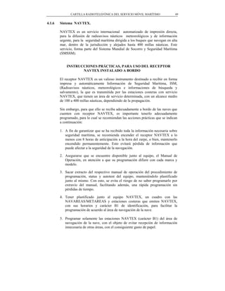 CARTILLA RADIOTELEFÓNICA DEL SERVICIO MÓVIL MARÍTIMO                49


4.1.6   Sistema NAVTEX.

        NAVTEX es un servicio internacional automatizado de impresión directa,
        para la difusión de radioavisos náuticos meteorológicos y de información
        urgente, para la seguridad marítima dirigida a los buques que navegan en alta
        mar, dentro de la jurisdicción y alejados hasta 400 millas náuticas. Este
        servicio, forma parte del Sistema Mundial de Socorro y Seguridad Marítima
        (SMSSM).


            INSTRUCCIONES PRÁCTICAS, PARA USO DEL RECEPTOR
                   NAVTEX INSTALADO A BORDO

        El receptor NAVTEX es un valioso instrumento destinado a recibir en forma
        impresa y automáticamente Información de Seguridad Marítima, ISM,
        (Radioavisos náuticos, meteorológicos e informaciones de búsqueda y
        salvamento), la que es transmitida por las estaciones costeras con servicio
        NAVTEX, que tienen un área de servicio determinada, con un alcance medio
        de 100 a 400 millas náuticas, dependiendo de la propagación.

        Sin embargo, para que ello se reciba adecuadamente a bordo de las naves que
        cuenten con receptor NAVTEX, es importante tenerlo adecuadamente
        programado, para lo cual se recomiendan las acciones prácticas que se indican
        a continuación:

        1. A fin de garantizar que se ha recibido toda la información necesaria sobre
           seguridad marítima, se recomienda encender el receptor NAVTEX a lo
           menos con 8 horas de anticipación a la hora del zarpe, o bien, mantenerlo
           encendido permanentemente. Esto evitará pérdida de información que
           puede afectar a la seguridad de la navegación.

        2. Asegurarse que se encuentre disponible junto al equipo, el Manual de
           Operación, en atención a que su programación difiere con cada marca y
           modelo.

        3. Sacar extracto del respectivo manual de operación del procedimiento de
           programación, status y autotest del equipo, manteniéndolo plastificado
           junto al mismo. Con esto, se evita el riesgo de no saber programarlo por
           extravío del manual, facilitando además, una rápida programación sin
           pérdidas de tiempo.

        4. Tener plastificado junto al equipo NAVTEX, un cuadro con las
           NAVAREAS/METAREAS y estaciones costeras que emiten NAVTEX,
           con sus horarios y carácter B1 de identificación, para facilitar la
           programación de acuerdo al área de navegación de la nave.

        5. Programar solamente las estaciones NAVTEX (carácter B1) del área de
           navegación de la nave, con el objeto de evitar recepción de información
           innecesaria de otras áreas, con el consiguiente gasto de papel.
 