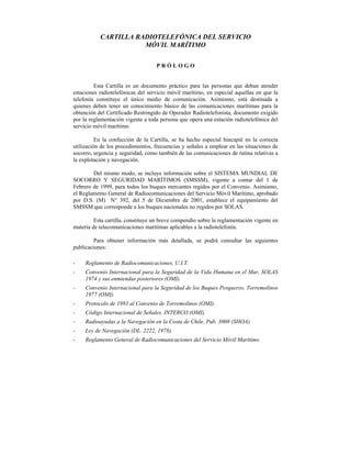 CARTILLA RADIOTELEFÓNICA DEL SERVICIO
                      MÓVIL MARÍTIMO

                                   PRÓLOGO


         Esta Cartilla es un documento práctico para las personas que deban atender
estaciones radiotelefónicas del servicio móvil marítimo, en especial aquellas en que la
telefonía constituye el único medio de comunicación. Asimismo, está destinada a
quienes deben tener un conocimiento básico de las comunicaciones marítimas para la
obtención del Certificado Restringido de Operador Radiotelefonista, documento exigido
por la reglamentación vigente a toda persona que opera una estación radiotelefónica del
servicio móvil marítimo.

          En la confección de la Cartilla, se ha hecho especial hincapié en la correcta
utilización de los procedimientos, frecuencias y señales a emplear en las situaciones de
socorro, urgencia y seguridad, como también de las comunicaciones de rutina relativas a
la explotación y navegación.

        Del mismo modo, se incluye información sobre el SISTEMA MUNDIAL DE
SOCORRO Y SEGURIDAD MARÍTIMOS (SMSSM), vigente a contar del 1 de
Febrero de 1999, para todos los buques mercantes regidos por el Convenio. Asimismo,
el Reglamento General de Radiocomunicaciones del Servicio Móvil Marítimo, aprobado
por D.S. (M) N° 392, del 5 de Diciembre de 2001, establece el equipamiento del
SMSSM que corresponde a los buques nacionales no regidos por SOLAS.

         Esta cartilla, constituye un breve compendio sobre la reglamentación vigente en
materia de telecomunicaciones marítimas aplicables a la radiotelefonía.

         Para obtener información más detallada, se podrá consultar las siguientes
publicaciones:

-    Reglamento de Radiocomunicaciones, U.I.T.
-    Convenio Internacional para la Seguridad de la Vida Humana en el Mar, SOLAS
     1974 y sus enmiendas posteriores (OMI).
-    Convenio Internacional para la Seguridad de los Buques Pesqueros, Torremolinos
     1977 (OMI).
-    Protocolo de 1993 al Convenio de Torremolinos (OMI).
-    Código Internacional de Señales, INTERCO (OMI).
-    Radioayudas a la Navegación en la Costa de Chile, Pub. 3008 (SHOA).
-    Ley de Navegación (DL. 2222, 1978).
-    Reglamento General de Radiocomunicaciones del Servicio Móvil Marítimo
 