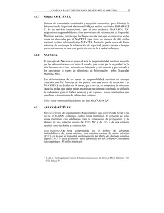 CARTILLA RADIOTELEFÓNICA DEL SERVICIO MÓVIL MARÍTIMO                             53


4.1.7   Sistema SAFETYNET.

        Sistema de transmisión coordinada y recepción automática, para difusión de
        Información de Seguridad Marítima (ISM) por medios satelitales, INMARSAT
        C. Es un servicio internacional, para el área oceánica, NAVAREA XV,
        asignándose responsabilidades a los proveedores de Información de Seguridad
        Marítima, además, permite que los buques en alta mar que se encuentran en las
        zonas no abarcadas por el NAVTEX (que tiene un alcance de 400 millas
        marinas) reciban información tipo NAVTEX, También, puede usarse de forma
        selectiva, de modo que la información de seguridad puede enviarse a buques
        que se encuentran en una zona particular en vez de a todos los buques.

4.1.8   NAVAREA.

        El concepto de Navarea se ajusta al área de responsabilidad marítima asumida
        por las administraciones en todo el mundo, para velar por la seguridad de la
        vida humana en el mar, actuando en búsqueda y salvamento y previniendo a
        los navegantes a través de difusiones de Información sobre Seguridad
        Marítima, MSI.

        Las delimitaciones de las zonas de responsabilidad marítima no siempre
        coinciden con las fronteras de los países, sino con zonas de actuación. Las
        NAVAREAS se dividen en 16 áreas, que a su vez, se componen de subzonas
        (aquellas en las que varios países establecen un sistema coordinado de difusión
        de radioavisos para el tráfico costero) y de regiones, zonas establecidas para
        coordinar la transmisión de radioavisos costeros.

        Chile tiene responsabilidad dentro del área NAVAREA XV.

4.2.    AREAS MARÍTIMAS1.

        Para los efectos del equipamiento Radioeléctrico que corresponde llevar a las
        naves, el SMSSM contempla cuatro zonas marítimas. El concepto de estas
        zonas marítimas está establecido bajo la apreciación de propagación y de
        alcance de una estación costera de VHF, MF y de HF, o de una estación
        satelital como se define a continuación:
        Zona marítima A1: Zona comprendida en el ámbito de cobertura
        radiotelefónica de, como mínimo, una estación costera de ondas métricas
        (VHF), en la que se dispondrá continuamente del alerta de Llamada selectiva
        digital (LSD) y cuya extensión está delimitada por el Gobierno Contratante
        interesado (app. 40 millas náuticas).




        1
            N. del E.: Ver Reglamento General de Radiocomunicaciones del Servicio Móvil Marítimo (TM-
            011), Artículo 9°.
 