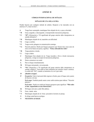 56              DIVISIÓN REGLAMENTOS Y PUBLICACIONES MARÍTIMAS




                                   ANEXO II

                  CÓDIGO INTERNACIONAL DE SEÑALES

                        SEÑALES DE UNA SOLA LETRA

Pueden hacerse por cualquier método de señales. Respecto a las marcadas con un
asterisco (*), véase la nota 1.

A      Tengo buzo sumergido; manténgase bien alejado de mí y a poca velocidad.
*B     Estoy cargando, o descargando, o transportando mercancías peligrosas.
*C     “SÍ” (Afirmación) o “El significado del grupo anterior debe interpretarse en
       sentido afirmativo”.
*D     Manténgase alejado de mí; maniobro con dificultad.
*E     Caigo a estribor.
*F     Tengo avería; póngase en comunicación conmigo.
*G     Necesito práctico. Hecha por buques pesqueros que faenan muy cerca unos de
       otros en los bancos de pesca, significa : “Estoy cobrando las redes”.
*H     Tengo práctico a bordo.
*I     Caigo a babor.
 J     Manténgase bien alejado de mí. Tengo incendio y llevo a bordo mercancías
       peligrosas, o tengo un escape de mercancías peligrosas.
 K     Deseo comunicar con usted.
 L     Pare su buque inmediatamente.
 M     Mi buque está parado y sin arrancada.
 N     “No” (Negación) o “El significado del grupo anterior debe interpretarse en
       sentido, negativo”. Esta señal se hará solamente por emisión visual o acústica.
       La señal será “NO”, cuando se transmita a la voz o por radio.
 O     ¡Hombre al agua!.
 P     En puerto: Todo el personal debe regresar a bordo, pues el buque está a punto
       de hacerse a la mar.
       En la mar: También puede usarse como señal acústica para indicar: “Necesito
       práctico”.
       En la mar: Puede ser usada por buques pesqueros para significar: “Mis redes
       se han enganchado en una obstrucción”.
 Q     Mi buque está sano y pido libre plática.
*S     Estoy dando atrás.
*T     Manténgase alejado de mí. Estoy pescando al arrastre en pareja.
 U     Se dirige usted hacia un peligro.
 V     NECESITO AUXILIO.
 