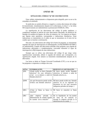 58                 DIVISIÓN REGLAMENTOS Y PUBLICACIONES MARÍTIMAS



                                     ANEXO III

                 SEÑALES DEL CÓDIGO “Q” DE USO FRECUENTE

          Estas señales originariamente se dispusieron para telegrafía, pero su uso se ha
     extendido a la telefonía.
          Se podrá dar un sentido afirmativo o negativo a ciertas abreviaturas del código
     Q transmitiendo, inmediatamente después de la abreviatura, la letra C o las letras
     NO respectivamente (en radiotelefonía se pronunciará CHARLIE y NO).
          La significación de las abreviaturas del código Q podrá ampliarse, o
     completarse mediante la adición de otras abreviaturas adecuadas, de distintivos de
     llamada, de nombres de lugares, de cifras, de números, etc. Los espacios en blanco,
     que figuran entre paréntesis, corresponden a indicaciones facultativas. Estas
     indicaciones se transmitirán en el orden en que se encuentran en el texto de los
     cuadros que se insertan a continuación.
           Para dar a las abreviaturas del código Q la forma de pregunta, se transmitirán
     seguidas del signo de interrogación en radiotelegrafía y de RQ (ROMEO QUÉBEC)
     en radiotelefonía. Cuando una abreviatura utilizada como pregunta vaya seguida de
     indicaciones adicionales o complementarias, convendrá transmitir el signo de
     interrogación (o RQ) después de estas indicaciones.
           Siempre que se utilice una abreviatura del código Q que tenga varias
     significaciones numeradas, deberá ir seguida del número que corresponda a la
     significación elegida. Este número se transmitirá inmediatamente después de la
     abreviatura.
           Las horas se darán en Tiempo Universal Coordinado (UTC), a no ser que en
     las preguntas o respuestas se indique otra cosa.


     SEÑAL      INTERROGACIÓN                        RESPUESTA O ASEVERACIÓN
     QOL        ¿Puede recibir su barco llamadas Mi barco puede recibir llamadas
                selectivas? En caso afirmativo, selectivas; el número o señal de
                ¿Cual es su número o señal de llamada selectiva es...
                llamada selectiva?.

     QOM        ¿En qué frecuencias puede recibir Mi barco puede recibir una llamada
                su barco una llamada selectiva? selectiva en la (s) siguiente (s)
                                                  frecuencia (s) (en caso necesario
                                                  indíquense períodos de tiempo. )

     QRA        ¿Cómo se llama su barco (o Mi barco (o estación) se llama
                estación)?                 .........

     QRC        ¿Qué     empresa    privada    (o De la liquidación de las cuentas
                administración de estado) liquida de tasas de mi estación se
                las cuentas de su estación?       encarga la empresa privada (o la
                                                  administración de estado...)
 