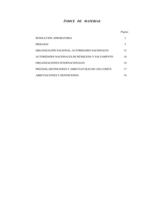 ÍNDICE DE MATERIAS


                                                     Página

RESOLUCIÓN APROBATORIA                                  1

PRÓLOGO                                                 3

ORGANIZACIÓN NACIONAL, AUTORIDADES NACIONALES          13

AUTORIDADES NACIONALES DE BÚSQUEDA Y SALVAMENTO        14

ORGANIZACIONES INTERNACIONALES                         16

PREFIJOS, DEFINICIONES Y ABREVIATURAS DE USO COMÚN     17

ABREVIACIONES Y DEFINICIONES                           18
 