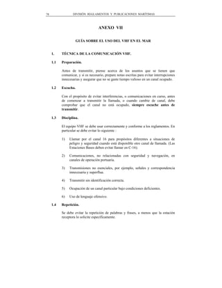 78                DIVISIÓN REGLAMENTOS Y PUBLICACIONES MARÍTIMAS



                                    ANEXO VII

                    GUÍA SOBRE EL USO DEL VHF EN EL MAR


     1.    TÉCNICA DE LA COMUNICACIÓN VHF.

     1.1   Preparación.

           Antes de transmitir, piense acerca de los asuntos que se tienen que
           comunicar, y si es necesario, prepare notas escritas para evitar interrupciones
           innecesarias y asegurar que no se gaste tiempo valioso en un canal ocupado.

     1.2   Escucha.

           Con el propósito de evitar interferencias, o comunicaciones en curso, antes
           de comenzar a transmitir la llamada, o cuando cambie de canal, debe
           comprobar que el canal no está ocupado, siempre escuche antes de
           transmitir.

     1.3   Disciplina.

           El equipo VHF se debe usar correctamente y conforme a los reglamentos. En
           particular se debe evitar lo siguiente :

           1)   Llamar por el canal 16 para propósitos diferentes a situaciones de
                peligro y seguridad cuando está disponible otro canal de llamada. (Las
                Estaciones Bases deben evitar llamar en C-16).

           2)   Comunicaciones, no relacionadas con seguridad y navegación, en
                canales de operación portuaria.

           3)   Transmisiones no esenciales, por ejemplo, señales y correspondencia
                innecesaria y superflua.

           4)   Transmitir sin identificación correcta.

           5)   Ocupación de un canal particular bajo condiciones deficientes.

           6)   Uso de lenguaje ofensivo.

     1.4   Repetición.

           Se debe evitar la repetición de palabras y frases, a menos que la estación
           receptora lo solicite específicamente.
 