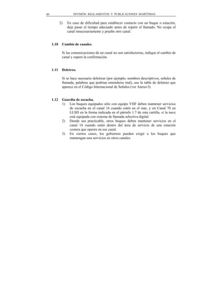 80                   DIVISIÓN REGLAMENTOS Y PUBLICACIONES MARÍTIMAS


            2)   En caso de dificultad para establecer contacto con un buque o estación,
                 deje pasar el tiempo adecuado antes de repetir el llamado. No ocupe el
                 canal innecesariamente y pruebe otro canal.


     1.10    Cambio de canales.

             Si las comunicaciones de un canal no son satisfactorias, indique el cambio de
             canal y espere la confirmación.


     1.11    Deletreo.

             Si se hace necesario deletrear (por ejemplo, nombres descriptivos, señales de
             llamada, palabras que podrían entenderse mal), use la tabla de deletreo que
             aparece en el Código Internacional de Señales (ver Anexo I).


     1.12    Guardia de escucha.
             1) Los buques equipados sólo con equipo VHF deben mantener servicios
                 de escucha en el canal 16 cuando estén en el mar, y en Canal 70 en
                 LLSD en la forma indicada en el párrafo 1.7 de esta cartilla, si la nave
                 está equipada con sistema de llamada selectiva digital.
             2) Donde sea practicable, otros buques deben mantener servicios en el
                 canal 16 cuando estén dentro del área de servicio de una estación
                 costera que operen en ese canal.
             3) En ciertos casos, los gobiernos pueden exigir a los buques que
                 mantengan una servicios en otros canales.
 