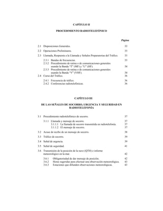 CAPÍTULO II

                PROCEDIMIENTO RADIOTELEFÓNICO


                                                                            Página

2.1 Disposiciones Generales.                                                  33
2.2 Operaciones Preliminares.                                                 33
2.3 Llamada, Respuesta a la Llamada y Señales Preparatorias del Tráfico.      33
    2.3.1 Bandas de frecuencias.                                              33
    2.3.2 Procedimiento de rutina o de comunicaciones generales
          usando la Banda “T” (MF) y “U” (HF).                                34
    2.3.3 Procedimiento de rutina o de comunicaciones generales
          usando la Banda “V” (VHF).                                          34
2.4 Curso del Tráfico.                                                        36
     2.4.1 Frecuencia de tráfico.                                             36
     2.4.2 Conferencias radiotelefónicas.                                     36




                                 CAPÍTULO III

   DE LAS SEÑALES DE SOCORRO, URGENCIA Y SEGURIDAD EN
                     RADIOTELEFONÍA


3.1 Procedimiento radiotelefónico de socorro.                                 37
     3.1.1 Llamada y mensaje de socorro.                                      37
           3.1.1.1 La llamada de socorro transmitida en radiotelefonía.       37
           3.1.1.2 El mensaje de socorro.                                     37
3.2 Acuse de recibo de un mensaje de socorro.                                 38
3.3 Tráfico de socorro.                                                       39
3.4 Señal de urgencia.                                                        39
3.5 Señal de seguridad.                                                       41
3.6 Transmisión de la posición de la nave (QTH) e informe
    meteorológico en la mar.                                                  42
     3.6.1   Obligatoriedad de dar mensaje de posición.                       42
     3.6.2   Horas sugeridas para efectuar una observación meteorológica.     43
     3.6.3   Estaciones que difunden observaciones meteorológicas.            43
 