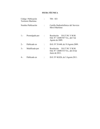 FICHA TÉCNICA


Código Publicación      :    TM – 021
Territorio Marítimo

Nombre Publicación      :    Cartilla Radiotelefónica del Servicio
                             Móvil Marítimo



1.-   Promulgado por    :    Resolución D.G.T.M. Y M.M.
                             Ord. N° 12600/587 Vrs., del 5 de
                             Agosto de 2009.

2.-   Publicado en      :    D.O. Nº 39.440, de 19.Agosto.2009.

3.-   Modificado por    :    Resolución D.G.T.M. Y M.M.
                             Ord. N° 12600/333 Vrs., del 24 de
                             Junio de 2011.

4.-   Publicado en      :    D.O. Nº 40.026, de 3.Agosto.2011.
 