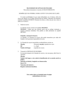 TRANSMISION DE SEÑALES DE PELIGRO
             Para utilizar únicamente si necesita AUXILIO INMEDIATO.

     SIEMPRE QUE SEA POSIBLE, HABLE LENTO Y EN LENGUAJE CLARO.

     Si existen posibilidades de que surjan dificultades con el idioma, utilice las
claves que figuran en el Código Internacional de Señales, indicando este propósito
mediante la palabra INTERCO. Pronuncie las letras y cifras una por una, como se
indica en el Anexo I.

1.-    Señal de socorro.

       La señal de socorro consiste en la palabra MAYDAY.
       MAYDAY : Indica que una estación móvil esta en peligro inminente y
       requiere asistencia inmediata. Esta palabra se debe pronunciar en español
       MEYDEY.

       Llamada y mensaje de Socorro.
       La llamada y el mensaje de socorro sólo podrá transmitirse por orden del
       Capitán o de la personas responsable de la nave.

2.     La Llamada de socorro transmitida en radiotelefonía consiste en:
       Mayday                   (Pronuncie meydey) repetido tres veces
       DE                       ( o, Aquí)
       Nombre del buque         (repetido tres veces).

3.     Transmitir el MENSAJE DE SOCORRO:
       Se transmite después de la llamada de socorro y tras una pausa, debe llevar lo
       siguiente:
       Mayday
       Nombre del buque u otra señal de identificación de la estación móvil en
       peligro.
       Situación en latitud y longitud o en demarcación.
       Hora UTC.
       Naturaleza del siniestro ;
       Requiero asistencia inmediata.




                   Este cuadro debe ser instalado junto al equipo
                             radiotelefónico de la nave
 