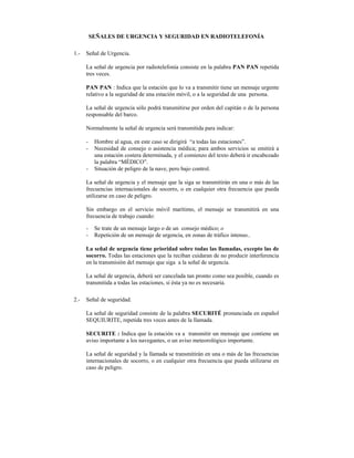 SEÑALES DE URGENCIA Y SEGURIDAD EN RADIOTELEFONÍA

1.-   Señal de Urgencia.

      La señal de urgencia por radiotelefonía consiste en la palabra PAN PAN repetida
      tres veces.

      PAN PAN : Indica que la estación que lo va a transmitir tiene un mensaje urgente
      relativo a la seguridad de una estación móvil, o a la seguridad de una persona.

      La señal de urgencia sólo podrá transmitirse por orden del capitán o de la persona
      responsable del barco.

      Normalmente la señal de urgencia será transmitida para indicar:

      -    Hombre al agua, en este caso se dirigirá “a todas las estaciones”.
      -    Necesidad de consejo o asistencia médica; para ambos servicios se emitirá a
           una estación costera determinada, y el comienzo del texto deberá ir encabezado
           la palabra “MÉDICO”.
      -    Situación de peligro de la nave, pero bajo control.

      La señal de urgencia y el mensaje que la siga se transmitirán en una o más de las
      frecuencias internacionales de socorro, o en cualquier otra frecuencia que pueda
      utilizarse en caso de peligro.

      Sin embargo en el servicio móvil marítimo, el mensaje se transmitirá en una
      frecuencia de trabajo cuando:

      -    Se trate de un mensaje largo o de un consejo médico; o
      -    Repetición de un mensaje de urgencia, en zonas de tráfico intenso..

      La señal de urgencia tiene prioridad sobre todas las llamadas, excepto las de
      socorro. Todas las estaciones que la reciban cuidaran de no producir interferencia
      en la transmisión del mensaje que siga a la señal de urgencia.

      La señal de urgencia, deberá ser cancelada tan pronto como sea posible, cuando es
      transmitida a todas las estaciones, si ésta ya no es necesaria.

2.-   Señal de seguridad.

      La señal de seguridad consiste de la palabra SECURITÉ pronunciada en español
      SEQUIURITE, repetida tres veces antes de la llamada.

      SECURITE : Indica que la estación va a transmitir un mensaje que contiene un
      aviso importante a los navegantes, o un aviso meteorológico importante.

      La señal de seguridad y la llamada se transmitirán en una o más de las frecuencias
      internacionales de socorro, o en cualquier otra frecuencia que pueda utilizarse en
      caso de peligro.
 