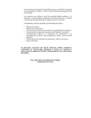 Se procurará que el mensaje de seguridad que sigue a la llamada se transmita
   en una frecuencia de trabajo; a este fin, se hará la indicación apropiada al final
   de la llamada.

   Las estaciones que reciban la señal de seguridad deberán cambiarse a la
   frecuencia o canal de trabajo indicada por la estación transmisora y escuchar
   el mensaje de seguridad hasta que se aseguren que no les concierne.

   Normalmente la señal de seguridad será transmitida para indicar:

   -   Radioavisos náuticos.
   -   Radioavisos de mal tiempo.
   -   Comunicaciones de barco a barco relativas a la seguridad de la navegación.
   -   Comunicaciones de apoyo para operaciones de búsqueda y salvamento.
   -   Comunicaciones relativas a la navegación, los movimientos y las
       necesidades de los barcos, como navegación de canales y cruce de pasos
       peligrosos.
   -   Comunicaciones de notificación de información relativas a los barcos.
   -   Ejercicio de armas.



SI ESCUCHA ALGUNAS DE ESTAS SEÑALES, PONGA ESPECIAL
ATENCIÓN AL TEXTO DEL MENSAJE Y AVISE AL CAPITÁN U
OFICIAL DE GUARDIA DE PUENTE Y REGÍSTRELO EN LA BITÁCORA
DE RADIO.



              Este cuadro debe ser instalado junto al equipo
                        radiotelefónico de la nave
 