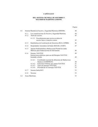 CAPÍTULO IV

                 DEL SISTEMA MUNDIAL DE SOCORRO Y
                    SEGURIDAD MARÍTIMA (SMSSM)



                                                                             Página

4.1   Sistema Mundial de Socorro y Seguridad Marítima (SMSSM)                   44
      4.1.1   Las comunicaciones de Socorro y Seguridad Marítima.               44
      4.1.2   Alerta de socorro.                                                45
              4.1.2.1 Procedimientos para enviar un alerta de
                      socorro barco a estación costera.                         45
      4.1.3   Radiobalizas de Localización de Siniestros (RLS o EPIRB)          46
      4.1.4   Respondedor Automático de Radar (RESAR o SART)                    47
      4.1.5   Aparato Radiotelefónico Bidireccional Portátil de ondas
              Métricas para Embarcaciones de Salvamento.                        48
      4.1.6   Sistema NAVTEX.                                                   49
              Instrucciones prácticas, para uso del Receptor NAVTEX
              Instalado a bordo.                                                49
              4.1.6.1    Coordinador nacional de difusiones de Radioavisos
                         Náuticos (CODIFRAN)                                    50
              4.1.6.2    Estaciones Chilenas que emiten NAVTEX                  51
              4.1.6.3    Tipos de mensajes NAVTEX.                              51
              4.1.6.4    Prioridad de los mensajes NAVTEX.                      52
      4.1.7   Sistema SafetyNET.                                                53
      4.1.8   Navarea                                                           53
4.2   Áreas Marítimas.                                                          53
 