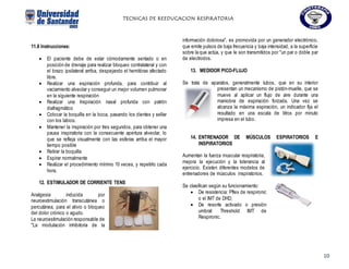 TECNICAS DE REEDUCACION RESPIRATORIA
10
11.8 Instrucciones:
 El paciente debe de estar cómodamente sentado o en
posición de drenaje para realizar bloqueo contralateral y con
el brazo ipsilateral arriba, despejando el hemitórax afectado
libre.
 Realizar una espiración profunda, para contribuir al
vaciamiento alveolar y conseguir un mejor volumen pulmonar
en la siguiente respiración
 Realizar una Inspiración nasal profunda con patrón
diafragmático
 Colocar la boquilla en la boca, pasando los dientes y sellar
con los labios.
 Mantener la inspiración por tres segundos, para obtener una
pausa inspiratoria con la consecuente apertura alveolar, lo
que se refleja visualmente con las esferas arriba el mayor
tiempo posible
 Retirar la boquilla
 Espirar normalmente
 Realizar el procedimiento mínimo 10 veces, y repetirlo cada
hora.
12. ESTIMULADOR DE CORRIENTE TENS
Analgesia inducida por
neuroestimulación transcutánea o
percutánea, para el alivio o bloqueo
del dolor crónico o agudo.
La neuroestimulación responsable de
"La modulación inhibitoria de la
información dolorosa", es promovida por un generador electrónico,
que emite pulsos de baja frecuencia y baja intensidad, a la superficie
sobre la que actúa, y que le son transmitidos por "un par o doble par
de electrodos.
13. MEDIDOR PICO-FLUJO
Se trata de aparatos, generalmente tubos, que en su interior
presentan un mecanismo de pistón-muelle, que se
mueve al aplicar un flujo de aire durante una
maniobra de espiración forzada. Una vez se
alcanza la máxima espiración, un indicador fija el
resultado en una escala de litros por minuto
impresa en el tubo.
14. ENTRENADOR DE MÚSCULOS ESPIRATORIOS E
INSPIRATORIOS
Aumentan la fuerza muscular respiratoria,
mejora la ejecución y la tolerancia al
ejercicio. Existen diferentes modelos de
entrenadores de músculos inspiratorios.
Se clasifican según su funcionamiento:
 De resistencia: Pflex de respironic
o el IMT de DHD,
 De resorte activado o presión
umbral: Threshold IMT de
Respironic.
 