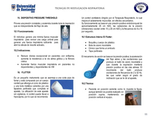 TECNICAS DE REEDUCACION RESPIRATORIA
11
15. DISPOSITIVO PRESSURE THRESHOLD
Provee una presión constante y sostenida durante toda la inspiración
que es independiente del flujo de aire.
15.1 Funcionamiento:
El individuo genera una mínima fuerza muscular
inspiratoria para vencer una carga umbral para
generar una fuerza inspiratoria suficiente para
abrir la válvula de resorte activado.
15.2 Indicaciones:
 Reduce disnea excepcional en pacientes con enfisema,
aumenta la resistencia a la vía aérea glótica y la fibrosis
cística.
 Aumentar fuerza muscular inspiratoria en pacientes no
dependientes y dependientes de VM
16. FLUTTER
Es un pequeño instrumento que se asemeja a una corta pipa de
fumar y está compuesto por un cuerpo
central que alberga un cono de plástico
y una bola metálica cubiertos por una
tapadera perforada que completa el
aparato. La utilización de este aparato
sin vigilancia, ni control puede llevar a
hipocapnia, por lo que se recomienda
Un control ventilatorio dirigido por el Terapeuta Respiratorio, lo cual
mejora el aclaramiento mucociliar, sin efectos secundarios.
Su funcionamiento se basa en una presión positiva endobronquial de
aproximadamente 25 cm H2O, las variaciones de la presión
(vibraciones) oscilan entre 10 y 20 cm H2O y la frecuencia de 8 a 16
por segundo.
16.1 Estructura Interna El Flutter:
 Boquilla y cuerpo de plástico
 Bola de acero inoxidable
 Cónico que forma un embudo
 Tapa perforada
El mecanismo de acción se basa en la presión positiva, la aceleración
del flujo aéreo y las oscilaciones que
produce el balín de acero inoxidable y
que durante la espiración mantiene
presión positiva en las vías aéreas. El
movimiento del balín produce
oscilaciones de frecuencia de 2 a 32 Hz,
las que varían según el grado de
inclinación que se le dé al aparato.
16.2 Técnica:
 Paciente en posición sedente como lo muestra la figura,
aunque también es posible realizarlo en
posición supina, manteniendo en
posición vertical el equipo.
 