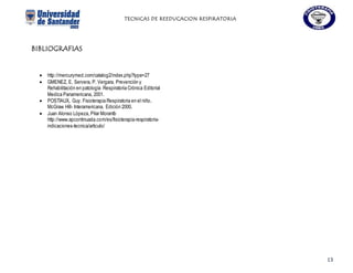 TECNICAS DE REEDUCACION RESPIRATORIA
13
BIBLIOGRAFIAS
 http://mercurymed.com/catalog2/index.php?type=27
 GMENEZ, E. Servera, P. Vergara. Prevención y
Rehabilitación en patología Respiratoria Crónica Editorial
Medica Panamericana, 2001.
 POSTIAUX, Guy. Fisioterapia Respiratoria en el niño.
McGraw Hill- Interamericana. Edición 2000.
 Juan Alonso Lópeza, Pilar Morantb
http://www.apcontinuada.com/es/fisioterapia-respiratoria-
indicaciones-tecnica/articulo/
 