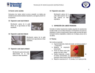 TECNICAS DE REEDUCACION RESPIRATORIA
6
3.4 Acción contra resistida:
Colocamos las manos sobre la zona a expandir, se realiza una
resistencia decreciente durante la inspiración y una liguera presión en
la expiración.
3.5 Expansión costo basal bilateral:
Movilización pasiva de la parte
inferior de la caja torácica en fase
espiratoria.
3.6 Expansión costal alta bilateral:
Movilización pasiva de la parte
superior de la caja torácica en fase
espiratoria.
3.7 Expansión costo basal unilateral:
Movilización pasiva de la parte
latero-medial de la caja
torácica en fase espiratoria.
3.8 Expansión zona axilar:
Movilización pasiva de la
parte latero-superior de la
caja torácica en fase
espiratoria.
4. ESPIRACIÓN CON LABIOS FRUNCIDOS
Consiste en realizar inspiraciones nasales seguidas de espiraciones
bucales lentas con los labios fruncidos. El mecanismo de acción es
desplazar el punto de igual presión hacia la parte proximal del árbol
bronquial (menos colapsable), evitando así, el colapso precoz de la
vía aérea.
4.1 Técnica:
Se le indica al paciente:
 Inspirar lentamente a través de la nariz con la boca cerrada (1
– 3 segundos)
 Mantener la respiración
brevemente
 Poner los labios como para
apagar una vela o silbar
 Espirar lentamente a través de
los labios semicerrados (la
espiración debe durar el doble de la inspiración).
 Repetir en sesiones de 5 – 10 minutos, 2 a 4 veces por día.
 