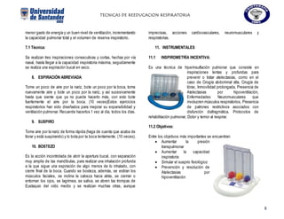 TECNICAS DE REEDUCACION RESPIRATORIA
8
menor gasto de energía y un buen nivel de ventilación, incrementando
la capacidad pulmonar total y el volumen de reserva inspiratorio.
7.1 Técnica:
Se realizan tres inspiraciones consecutivas y cortas, hechas por vía
nasal, hasta llegar a la capacidad inspiratoria máxima, seguidamente
se realiza una espiración bucal en seco.
8. ESPIRACIÓN ABREVIADA
Tome un poco de aire por la nariz, bote un poco por la boca, tome
nuevamente aire y bote un poco por la nariz, y así sucesivamente
hasta que siente que ya no puede hacerlo más, con esto bote
fuertemente el aire por la boca. (10 veces)Estos ejercicios
respiratorios han sido diseñados para mejorar su expansibilidad y
ventilación pulmonar. Recuerde hacerlos 1 vez al día, todos los días.
9. SUSPIRO
Tome aire por la nariz de forma rápida (haga de cuenta que acaba de
llorar y está suspirando) y lo bota por la boca lentamente. (10 veces).
10. BOSTEZO
Es la acción incontrolada de abrir la apertura bucal, con separación
muy amplia de las mandíbulas, para realizar una inhalación profunda
a la que sigue una espiración de algo menos de lo inhalado, con
cierre final de la boca. Cuando se bosteza, además, se estiran los
músculos faciales, se inclina la cabeza hacia atrás, se cierran o
entornan los ojos, se lagrimea, se saliva, se abren las trompas de
Eustaquio del oído medio y se realizan muchas otras, aunque
imprecisas, acciones cardiovasculares, neuromusculares y
respiratorias.
11. INSTRUMENTALES
11.1 INSPIROMETRÍA INCENTIVA:
Es una técnica de hiperinsuflación pulmonar que consiste en
inspiraciones lentas y profundas para
prevenir o tratar atelectasias, como en el
caso de Cirugía abdominal alta, Cirugía de
tórax, Inmovilidad prolongada, Presencia de
Atelectasias por hipoventilación,
Enfermedades Neuromusculares que
involucren músculos respiratorios, Presencia
de patrones restrictivos asociados con
disfunción diafragmática, Protocolos de
rehabilitación pulmonar, Dolor y temor al respirar.
11.2 Objetivos:
Entre los objetivos más importantes se encuentran:
 Aumentar la presión
transpulmonar
 Aumentar la capacidad
inspiratoria
 Simular el suspiro fisiológico
 Prevención y resolución de
Atelectasias por
hipoventilación
 