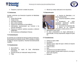 TECNICAS DE REEDUCACION RESPIRATORIA
9
 Evaluación y supervisión constante del paciente.
11.3 Indicaciones:
Aquellas condiciones que favorezcan la aparición de Atelectasias
tales como:
 Cirugía abdominal alta.
 Cirugía de tórax.
 Inmovilidad prolongada.
 Dolor y temor al respirar.
 Presencia de Atelectasias por hipoventilación.
 Enfermedades neuromusculares que involucren a los
músculos respiratorios
 Presencia de patrones restrictivos asociados a disfunción
diafragmática.
 Útil en protocolos de Rehabilitación Pulmonar
11.4 Contraindicación:
En pacientes que no entiendan las órdenes de instrucción del equipo,
Broncoespasmo de moderado a severo, EPOC, pacientes con signos
de fatiga de músculos respiratorios, Pacientes hemodinámicamente
inestables.
11.5 Complicaciones:
 Hiperventilación.
 Neumotórax por ruptura de bulas enfisematosas
preexistentes.
 Aumento del dolor por inadecuado manejo del mismo.
 Fatiga.
 Infección por manejo inadecuado de los dispositivos.
11.6 Descontinuación:
 Ausencia de Atelectasias y de
factores predisponentes
 Frecuencia respiratoria y cardíaca
normal.
 Normalización de ruidos
respiratorios previamente ausentes,
disminuidos o patológ icos.
 Incremento de la Capacidad Vital.
 Retorno de los volúmenes
pulmonares a valores previos a la cx.
 Radiografía de tórax normal.
 En casos postoperatorios de cirugía cardiovascular o
abdominal alta, si no hay complicaciones,después del quinto
día.
11.7 Consideraciones:
 Cambios en signos vitales.
 Auscultación.
 Saturación de O2, o algún otro signo o síntoma con respecto
a la visita anterior.
 Estado de ánimo
 Dolor.
 Frecuencia con la que realiza el ejercicio.
 Tiempo inspiratorio mientras realiza el ejercicio,si es mayor o
menor a tres segundos.
 Motivación.
 