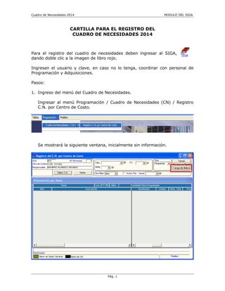 Cuadro de Necesidades 2014 MODULO DEL SIGA
CARTILLA PARA EL REGISTRO DEL
CUADRO DE NECESIDADES 2014
Para el registro del cuadro de necesidades deben ingresar al SIGA,
dando doble clic a la imagen de libro rojo.
Ingresan el usuario y clave, en caso no lo tenga, coordinar con personal de
Programación y Adquisiciones.
Pasos:
1. Ingreso del menú del Cuadro de Necesidades.
Ingresar al menú Programación / Cuadro de Necesidades (CN) / Registro
C.N. por Centro de Costo.
Se mostrará la siguiente ventana, inicialmente sin información.
Pág. 1
 