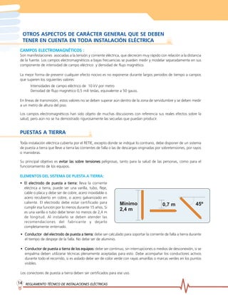 REGLAMENTO TÉCNICO DE INSTREGLAMENTO TÉCNICO DE INSTREGLAMENTO TÉCNICO DE INSTREGLAMENTO TÉCNICO DE INSTREGLAMENTO TÉCNICO DE INSTALACIONES ELÉCTRICASALACIONES ELÉCTRICASALACIONES ELÉCTRICASALACIONES ELÉCTRICASALACIONES ELÉCTRICAS1414141414
OTROS ASPECTOS DE CARÁCTER GENERAL QUE SE DEBEN
TENER EN CUENTA EN TODA INSTALACIÓN ELÉCTRICA
CAMPOS ELECTROMAGNÉTICOS :CAMPOS ELECTROMAGNÉTICOS :CAMPOS ELECTROMAGNÉTICOS :CAMPOS ELECTROMAGNÉTICOS :CAMPOS ELECTROMAGNÉTICOS :
Son manifestaciones asociadas a la tensión y corriente eléctrica, que decrecen muy rápido con relación a la distancia
de la fuente. Los campos electromagnéticos a bajas frecuencias se pueden medir y modelar separadamente en sus
componente de intensidad de campo eléctrico y densidad de flujo magnético.
La mejor forma de prevenir cualquier efecto nocivo es no exponerse durante largos periodos de tiempo a campos
que superen los siguientes valores:
Intensidades de campo eléctrico de 10 kV por metro
Densidad de flujo magnético 0,5 mili teslas, equivalente a 50 gauss.
En líneas de transmisión, estos valores no se deben superar aún dentro de la zona de servidumbre y se deben medir
a un metro de altura del piso.
Los campos electromagnéticos han sido objeto de muchas discusiones con referencia sus reales efectos sobre la
salud, pero aún no se ha demostrado rigurosamente las secuelas que puedan producir.
PUESTAS A TIERRA
Toda instalación eléctrica cubierta por el RETIE, excepto donde se indique lo contrario, debe disponer de un sistema
de puesta a tierra que lleve a tierra las corrientes de falla o las de descargas originadas por sobretensiones, por rayos
o maniobras.
• Conductor del electrConductor del electrConductor del electrConductor del electrConductor del electrodo de puesta a tierra:odo de puesta a tierra:odo de puesta a tierra:odo de puesta a tierra:odo de puesta a tierra: debe ser calculado para soportar la corriente de falla a tierra durante
el tiempo de despeje de la falla. No debe ser de aluminio.
• Conductor de puesta a tierra de los equipos:Conductor de puesta a tierra de los equipos:Conductor de puesta a tierra de los equipos:Conductor de puesta a tierra de los equipos:Conductor de puesta a tierra de los equipos: debe ser continuo, sin interrupciones o medios de desconexión, si se
empalma deben utilizarse técnicas plenamente aceptadas para esto. Debe acompañar los conductores activos
durante todo el recorrido, si es aislado debe ser de color verde con rayas amarillas o marcas verdes en los puntos
visibles.
Los conectores de puesta a tierra deben ser certificados para ese uso.
Su principal objetivo es evitar las sobrevitar las sobrevitar las sobrevitar las sobrevitar las sobre tensionese tensionese tensionese tensionese tensiones peligrosas, tanto para la salud de las personas, como para el
funcionamiento de los equipos.
ELEMENTOS DEL SISTEMA DE PUESTELEMENTOS DEL SISTEMA DE PUESTELEMENTOS DEL SISTEMA DE PUESTELEMENTOS DEL SISTEMA DE PUESTELEMENTOS DEL SISTEMA DE PUESTA A TIERRA:A A TIERRA:A A TIERRA:A A TIERRA:A A TIERRA:
• El electrEl electrEl electrEl electrEl electrodo de puesta a tierra:odo de puesta a tierra:odo de puesta a tierra:odo de puesta a tierra:odo de puesta a tierra: lleva la corriente
eléctrica a tierra, puede ser una varilla, tubo, fleje,
cable o placa y debe ser de cobre, acero inoxidable o
acero recubierto en cobre, o acero galvanizado en
caliente. El electrodo debe estar certificado para
cumplir esa función por lo menos durante 15 años. Si
es una varilla o tubo debe tener no menos de 2,4 m
de longitud. Al instalarlo se deben atender las
recomendaciones del fabricante y dejarlo
completamente enterrado.
0,7 mMínimo
2,4 m
45º
 
