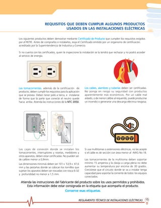 REGLAMENTO TÉCNICO DE INSTREGLAMENTO TÉCNICO DE INSTREGLAMENTO TÉCNICO DE INSTREGLAMENTO TÉCNICO DE INSTREGLAMENTO TÉCNICO DE INSTALACIONES ELÉCTRICASALACIONES ELÉCTRICASALACIONES ELÉCTRICASALACIONES ELÉCTRICASALACIONES ELÉCTRICAS 1515151515
REQUISITOS QUE DEBEN CUMPLIR ALGUNOS PRODUCTOS
USADOS EN LAS INSTALACIONES ELÉCTRICAS
Los siguientes productos deben demostrar mediante Certificado de PrCertificado de PrCertificado de PrCertificado de PrCertificado de Productooductooductooductooducto que cumplen los requisitos exigidos
por el RETIE. Antes de comprarlos e instalarlos, exija el Certificado emitido por un organismo de certificación
acreditado por la Superintendencia de Industria y Comercio.
Si no cuenta con los certificados, quien le inspeccione la instalación se la tendrá que rechazar y no podrá acceder
al servicio de energía.
Las tomacorrientesLas tomacorrientesLas tomacorrientesLas tomacorrientesLas tomacorrientes, además de la certificación de
producto, deben cumplir los requisitos para la aplicación
que se prevea. Deben tener polo a tierra, e instalarse
de forma que la parte que conecte el neutro quede
hacia arriba. Atienda las instrucciones de la NTC 2050.NTC 2050.NTC 2050.NTC 2050.NTC 2050.
Los cables, alambrLos cables, alambrLos cables, alambrLos cables, alambrLos cables, alambres y tuberíases y tuberíases y tuberíases y tuberíases y tuberías deben ser certificadas.
No ponga en riesgo su seguridad con productos
aparentemente más económicos. Por un cable mal
aislado, o de menor calibre al requerido, puede producirse
un incendio o generarse una descarga eléctrica riesgosa.
Las cajas de conexión donde se instalan los
tomacorrientes, interruptores y rosetas, medidores y
otros aparatos, deben estar certificadas. No pueden ser
de calibre menor a 0,9mm.
Las dimensiones mínimas deben ser 101 x 53,9 x 47,6
mm y las pestañas donde se colocan los tornillos que
sujetan los aparatos deben ser roscadas con rosca 6-32
y profundidad no menor a 1,5 mm.
Si usa multitomas o extensiones eléctricas, no las acepte
si el cable es de sección con área menor al AWG No 18.
Las tomacorrientes de la multitoma deben soportar
mínimo 15 amperios y la clavija a carga plena no debe
aumentar su temperatura por encima de 30 grados.
Cerciórese que el circuito donde se va a instalar tenga
capacidad para soportar la corriente de todos los equipos
conectados.
Atienda las instrucciones del fabricante del prAtienda las instrucciones del fabricante del prAtienda las instrucciones del fabricante del prAtienda las instrucciones del fabricante del prAtienda las instrucciones del fabricante del producto sobroducto sobroducto sobroducto sobroducto sobre los usos permitidos y pre los usos permitidos y pre los usos permitidos y pre los usos permitidos y pre los usos permitidos y prohibidos.ohibidos.ohibidos.ohibidos.ohibidos.
Esta información debe estar consignada en la etiqueta que acompaña el prEsta información debe estar consignada en la etiqueta que acompaña el prEsta información debe estar consignada en la etiqueta que acompaña el prEsta información debe estar consignada en la etiqueta que acompaña el prEsta información debe estar consignada en la etiqueta que acompaña el producto.oducto.oducto.oducto.oducto.
Conserve esas etiquetas.Conserve esas etiquetas.Conserve esas etiquetas.Conserve esas etiquetas.Conserve esas etiquetas.
 