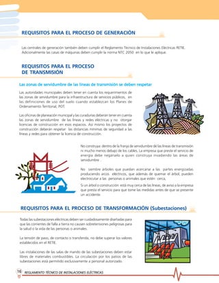 REGLAMENTO TÉCNICO DE INSTREGLAMENTO TÉCNICO DE INSTREGLAMENTO TÉCNICO DE INSTREGLAMENTO TÉCNICO DE INSTREGLAMENTO TÉCNICO DE INSTALACIONES ELÉCTRICASALACIONES ELÉCTRICASALACIONES ELÉCTRICASALACIONES ELÉCTRICASALACIONES ELÉCTRICAS1616161616
REQUISITOS PARA EL PROCESO DE GENERACIÓN
Las centrales de generación también deben cumplir el Reglamento Técnico de Instalaciones Eléctricas RETIE.
Adicionalmente las casas de máquinas deben cumplir la norma NTC 2050 en lo que le aplique.
REQUISITOS PARA EL PROCESO
DE TRANSMISIÓN
Las autoridades municipales deben tener en cuenta los requerimientos de
las zonas de servidumbre para la infraestructura de servicios públicos, en
las definiciones de uso del suelo cuando establezcan los Planes de
Ordenamiento Territorial, POT.
Las oficinas de planeación municipal y las curadurías deberán tener en cuenta
las zonas de servidumbre de las líneas y redes eléctricas y no otorgar
licencias de construcción en esos espacios. Así mismo los proyectos de
construcción deberán respetar las distancias mínimas de seguridad a las
líneas y redes para obtener la licencia de construcción.
No construya dentro de la franja de servidumbre de las líneas de transmisión
ni mucho menos debajo de los cables. La empresa que preste el servicio de
energía debe negárselo a quien construya invadiendo las áreas de
servidumbre .
No siembre árboles que puedan acercarse a las partes energizadas
produciendo arcos eléctricos, que además de quemar el árbol, pueden
electrocutar a las personas o animales que estén cerca,
Si un árbol o construcción está muy cerca de las líneas, de aviso a la empresa
que presta el servicio para que tome las medidas antes de que se presente
un accidente.
REQUISITOS PARA EL PROCESO DE TRANSFORMACIÓN (Subestaciones)
Todas las subestaciones eléctricas deben ser cuidadosamente diseñadas para
que las corrientes de falla a tierra no causen sobretensiones peligrosas para
la salud o la vida de las personas o animales.
La tensión de paso, de contacto o transferida, no debe superar los valores
establecidos en el RETIE.
Las instalaciones de las salas de mando de las subestaciones deben estar
libres de materiales combustibles. La circulación por los patios de las
subestaciones está permitido exclusivamente a personal autorizado.
Las zonas de servidumbre de las líneas de transmisión se deben respetarLas zonas de servidumbre de las líneas de transmisión se deben respetarLas zonas de servidumbre de las líneas de transmisión se deben respetarLas zonas de servidumbre de las líneas de transmisión se deben respetarLas zonas de servidumbre de las líneas de transmisión se deben respetar
 