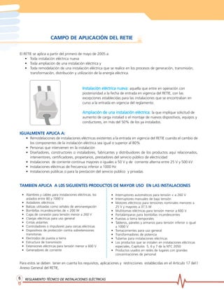 REGLAMENTO TÉCNICO DE INSTREGLAMENTO TÉCNICO DE INSTREGLAMENTO TÉCNICO DE INSTREGLAMENTO TÉCNICO DE INSTREGLAMENTO TÉCNICO DE INSTALACIONES ELÉCTRICASALACIONES ELÉCTRICASALACIONES ELÉCTRICASALACIONES ELÉCTRICASALACIONES ELÉCTRICAS66666
CAMPO DE APLICACIÓN DEL RETIE
El RETIE se aplica a partir del primero de mayo de 2005 a:
• Toda instalación eléctrica nueva
• Toda ampliación de una instalación eléctrica y
• Toda remodelación de una instalación eléctrica que se realice en los procesos de generación, transmisión,
transformación, distribución y utilización de la energía eléctrica.
IGUALMENTE APLICA A:IGUALMENTE APLICA A:IGUALMENTE APLICA A:IGUALMENTE APLICA A:IGUALMENTE APLICA A:
• Remodelaciones de instalaciones eléctricas existentes a la entrada en vigencia del RETIE cuando el cambio de
los componentes de la instalación eléctrica sea igual o superior al 80%
• Personas que intervienen en la instalación
• Diseñadores, constructores o instaladores, fabricantes y distribuidores de los productos aquí relacionados,
interventores, certificadores, propietarios, prestadores del servicio público de electricidad
• Instalaciones de corriente continua mayores o iguales a 50 V y de corriente alterna entre 25 V y 500 kV
• Instalaciones eléctricas de frecuencia inferior a 1000 Hz
• Instalaciones públicas o para la prestación del servicio público y privadas
TTTTTAMBIEN APLICA A L0S SIGUIENTES PRODUCTOS DE MAAMBIEN APLICA A L0S SIGUIENTES PRODUCTOS DE MAAMBIEN APLICA A L0S SIGUIENTES PRODUCTOS DE MAAMBIEN APLICA A L0S SIGUIENTES PRODUCTOS DE MAAMBIEN APLICA A L0S SIGUIENTES PRODUCTOS DE MAYOR USO EN LAS INSTYOR USO EN LAS INSTYOR USO EN LAS INSTYOR USO EN LAS INSTYOR USO EN LAS INSTALACIONESALACIONESALACIONESALACIONESALACIONES
Para estos se deben tener en cuenta los requisitos, aplicaciones y restricciones establecidas en el Artículo 17 del l
Anexo General del RETIE,
• Interruptores automáticos para tensión < a 260 V
• Interruptores manuales de baja tensión
• Motores eléctricos para tensiones nominales menores a
25 V y mayores a 37,5 W
• Multitomas eléctricas para tensión menor a 600 V
• Portalámparas para bombillas incandescentes
• Puestas a tierra temporales
• Tableros, páneles y armarios para tensión inferior o igual
a 1000 V
• Tomacorrientes para uso general
• Transformadores de potencia
• Tuberías para instalaciones eléctricas
• Los productos que se instalen en instalaciones eléctricas
especiales, Capítulos 5, 6 y 7 de la NTC 2050
• Productos usados en redes de lugares con grandes
concentraciones de personal
• Alambres y cables para instalaciones eléctricas, los
aislados entre 80 y 1000 V
• Aisladores eléctricos
• Balizas utilizadas como señales de aeronavegación
• Bombillas incandescentes de < 200 W
• Cajas de conexión para tensión menor a 260 V
• Clavijas eléctricas para uso general
• Cintas aislantes
• Controladores o impulsores para cercas eléctricas
• Dispositivos de protección contra sobretensiones
transitorias
• Electrodos de puesta a tierra
• Estructura de transmisión
• Extensiones eléctricas para tensión menor a 600 V
• Generadores de corriente
Instalación eléctrica nueva:Instalación eléctrica nueva:Instalación eléctrica nueva:Instalación eléctrica nueva:Instalación eléctrica nueva: aquella que entre en operación con
posterioridad a la fecha de entrada en vigencia del RETIE, con las
excepciones establecidas para las instalaciones que se encontraban en
curso a la entrada en vigencia del reglamento.
Ampliación de una instalación eléctrica:Ampliación de una instalación eléctrica:Ampliación de una instalación eléctrica:Ampliación de una instalación eléctrica:Ampliación de una instalación eléctrica: la que implique solicitud de
aumento de carga instalad o el montaje de nuevos dispositivos, equipos y
conductores, en más del 50% de los ya instalados.
 