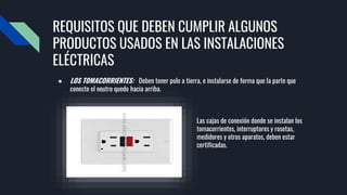 REQUISITOS QUE DEBEN CUMPLIR ALGUNOS
PRODUCTOS USADOS EN LAS INSTALACIONES
ELÉCTRICAS
● LOS TOMACORRIENTES: Deben tener polo a tierra, e instalarse de forma que la parte que
conecte el neutro quede hacia arriba.
Las cajas de conexión donde se instalan los
tomacorrientes, interruptores y rosetas,
medidores y otros aparatos, deben estar
certificadas.
 