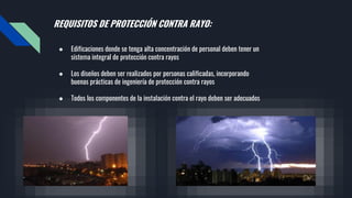 REQUISITOS DE PROTECCIÓN CONTRA RAYO:
● Edificaciones donde se tenga alta concentración de personal deben tener un
sistema integral de protección contra rayos
● Los diseños deben ser realizados por personas calificadas, incorporando
buenas prácticas de ingeniería de protección contra rayos
● Todos los componentes de la instalación contra el rayo deben ser adecuados
 