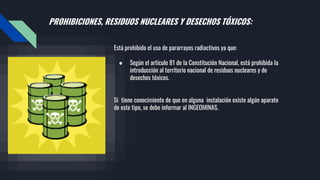 PROHIBICIONES, RESIDUOS NUCLEARES Y DESECHOS TÓXICOS:
Está prohibido el uso de pararrayos radiactivos ya que:
● Según el artículo 81 de la Constitución Nacional, está prohibida la
introducción al territorio nacional de residuos nucleares y de
desechos tóxicos.
Si tiene conocimiento de que en alguna instalación existe algún aparato
de este tipo, se debe informar al INGEOMINAS.
 