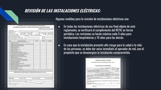 REVISIÓN DE LAS INSTALACIONES ELÉCTRICAS:
Algunas medidas para la revisión de instalaciones eléctricas son:
● En todas las instalaciones eléctricas de uso final objeto de este
reglamento, se verificará el cumplimiento del RETIE en forma
periódica. Las revisiones se harán máximo cada 5 años para
instalaciones hospitalarias y 10 años para las demás.
● En caso que la instalación presente alto riesgo para la salud o la vida
de las personas, se debe dar aviso inmediato al operador de red, con el
propósito que se desenergice la instalación comprometida.
 