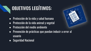 OBJETIVOS LEGÍTIMOS:
● Protección de la vida y salud humana
● Protección de la vida animal y vegetal
● Protección del medio ambiente
● Prevención de prácticas que puedan inducir a error al
usuario
● Seguridad Nacional
 