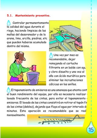 Controlar permanentemente
la calidad del agua durante el
riego, haciendo limpieza de las
mallas del desarenador y de la
arena, limo, arcilla, piedras, etc
que pueden haberse acumulado
dentro del mismo.
Una vez por mes es
recomendable, dejar
remojando el cartucho
filtrante en un balde con agua
y cloro disuelto y una vez al
año con ácido muriático para
eliminar las incrustaciones
cálcicas en los anillos.
· El taponamiento de emisores es una amenaza que atenta contra
el buen rendimiento del equipo, por ello es necesario realizar un
lavado frecuente de las cintas, para evitar el taponamiento de
emisores. El lavado de las cintas consistirá en retirar el tapón final
de las cintas (doblez), dejando que fluya el agua por intervalo de 5
minutos. Esta operación es recomendable que se realice
mensualmente.
V. MANTENIMIENTO DEL SISTEMAV. MANTENIMIENTO DEL SISTEMAV. MANTENIMIENTO DEL SISTEMAV. MANTENIMIENTO DEL SISTEMA
5.1. Mantenimiento preventivo.
15
 
