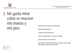 2. Me gusta mirar
cómo se mueven
mis manos y
mis pies.
Cuéntame qué pasa en esta figura.
¿Qué está diciendo?
¿Quién lo está diciendo?
¿Cómo descubrió sus manos tu bebé?
¿Qué hace con sus manos?
¿Por qué es importante que sus manos y pies estén
desnudos cuando no hace frío?
MINISTERIO DE EDUCACIÓN
Dirección General de Educación Básica Regular
Dirección de Educación Inicial
 