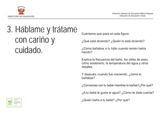 3. Háblame y trátame
con cariño y
cuidado.
Cuéntame qué pasa en esta figura.
¿Qué está diciendo? ¿Quién lo está diciendo?
¿Cómo bañabas a tu hijito cuando recién había
nacido?
Explica la frecuencia del baño, los útiles de aseo,
cómo sostenerlo, la temperatura del agua y otros
detalles.
Y después, cuando fue creciendo, ¿cómo lo
bañabas?
¿Conversas con tu bebé mientras lo bañas?¿Por qué?
¿A tu bebé le gusta el agua? ¿Cómo te diste cuenta?
¿Quién baña a tu bebé? ¿Por qué?
MINISTERIO DE EDUCACIÓN
Dirección General de Educación Básica Regular
Dirección de Educación Inicial
 