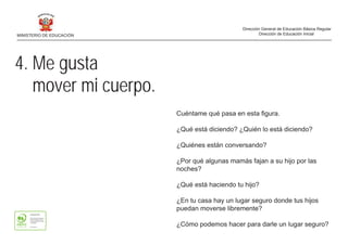 4. Me gusta
mover mi cuerpo.
Cuéntame qué pasa en esta figura.
¿Qué está diciendo? ¿Quién lo está diciendo?
¿Quiénes están conversando?
¿Por qué algunas mamás fajan a su hijo por las
noches?
¿Qué está haciendo tu hijo?
¿En tu casa hay un lugar seguro donde tus hijos
puedan moverse libremente?
¿Cómo podemos hacer para darle un lugar seguro?
MINISTERIO DE EDUCACIÓN
Dirección General de Educación Básica Regular
Dirección de Educación Inicial
 