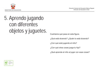Cuéntame qué pasa en esta figura.
¿Qué está diciendo? ¿Quién lo está diciendo?
¿Con qué está jugando el niño?
¿Con qué otras cosas juega tu hijo?
¿Qué aprende el niño al jugar con esas cosas?
5. Aprendo jugando
con diferentes
objetos y juguetes.
MINISTERIO DE EDUCACIÓN
Dirección General de Educación Básica Regular
Dirección de Educación Inicial
 