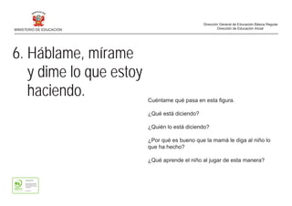 6. Háblame, mírame
y dime lo que estoy
haciendo. Cuéntame qué pasa en esta figura.
¿Qué está diciendo?
¿Quién lo está diciendo?
¿Por qué es bueno que la mamá le diga al niño lo
que ha hecho?
¿Qué aprende el niño al jugar de esta manera?
MINISTERIO DE EDUCACIÓN
Dirección General de Educación Básica Regular
Dirección de Educación Inicial
 