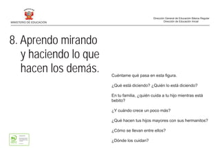8. Aprendo mirando
y haciendo lo que
hacen los demás. Cuéntame qué pasa en esta figura.
¿Qué está diciendo? ¿Quién lo está diciendo?
En tu familia, ¿quién cuida a tu hijo mientras está
bebito?
¿Y cuándo crece un poco más?
¿Qué hacen tus hijos mayores con sus hermanitos?
¿Cómo se llevan entre ellos?
¿Dónde los cuidan?
MINISTERIO DE EDUCACIÓN
Dirección General de Educación Básica Regular
Dirección de Educación Inicial
 