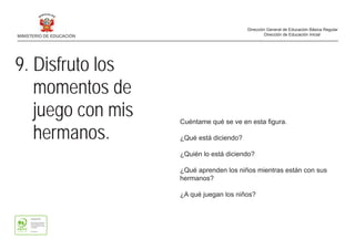9. Disfruto los
momentos de
juego con mis
hermanos.
Cuéntame qué se ve en esta figura.
¿Qué está diciendo?
¿Quién lo está diciendo?
¿Qué aprenden los niños mientras están con sus
hermanos?
¿A qué juegan los niños?
MINISTERIO DE EDUCACIÓN
Dirección General de Educación Básica Regular
Dirección de Educación Inicial
 